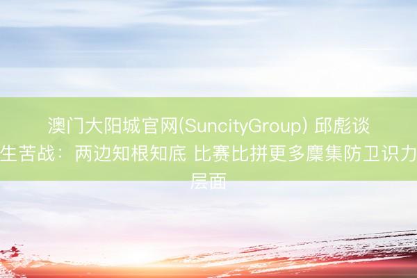 澳门大阳城官网(SuncityGroup) 邱彪谈今晚生苦战:两边知根知底 比赛比拼更多麇集防卫识力层面