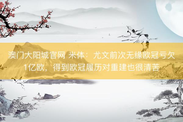 澳门大阳城官网 米体：尤文前次无缘欧冠亏欠1亿欧，得到欧冠履历对重建也很清苦