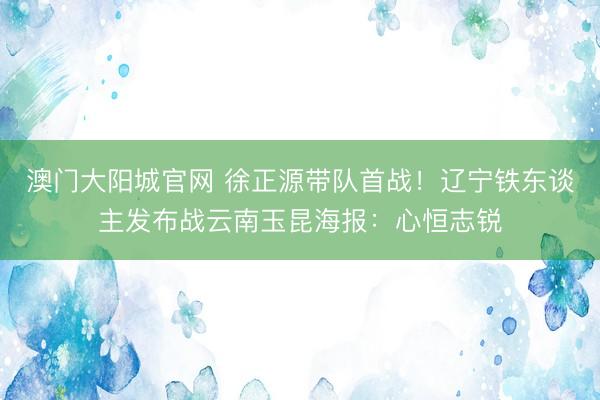 澳门大阳城官网 徐正源带队首战！辽宁铁东谈主发布战云南玉昆海报：心恒志锐